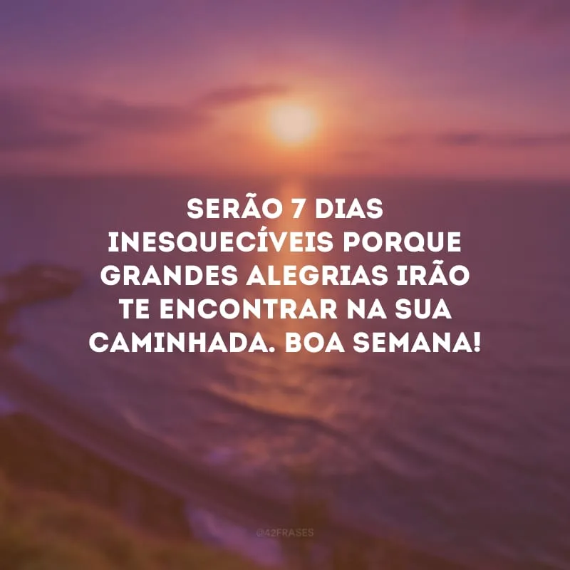 Serão 7 dias inesquecíveis porque grandes alegrias irão te encontrar na sua caminhada. Boa semana!