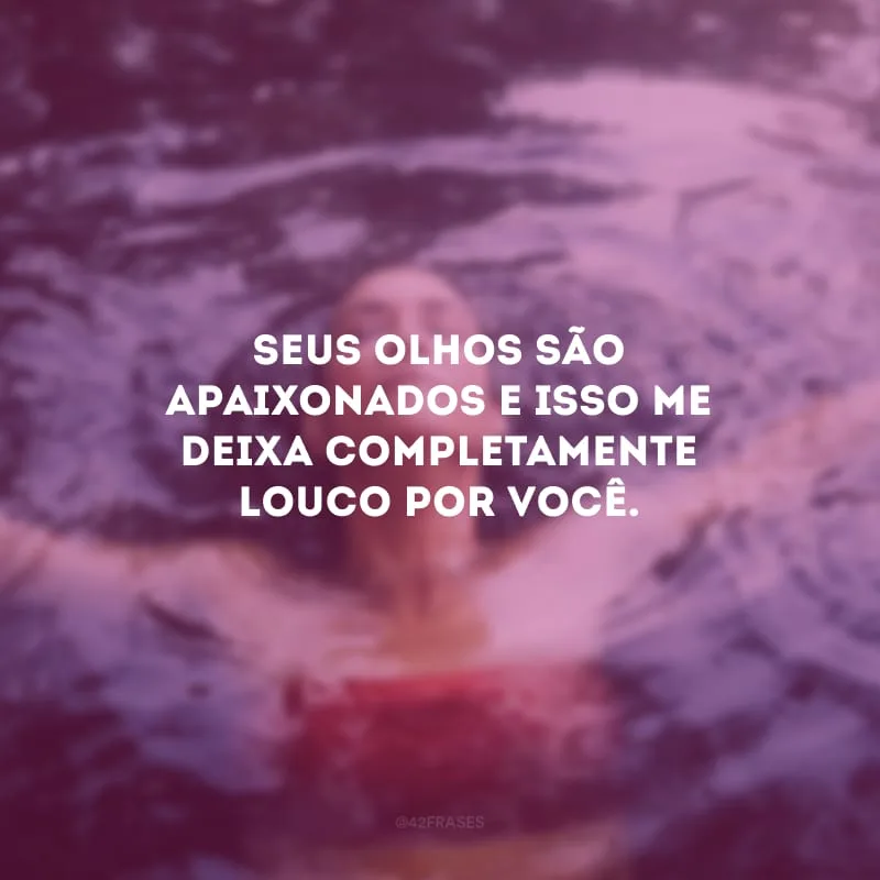 Seus olhos são apaixonados e isso me deixa completamente louco por você.