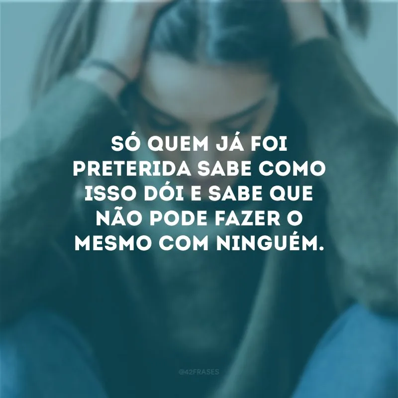 Só quem já foi preterida sabe como isso dói e sabe que não pode fazer o mesmo com ninguém.