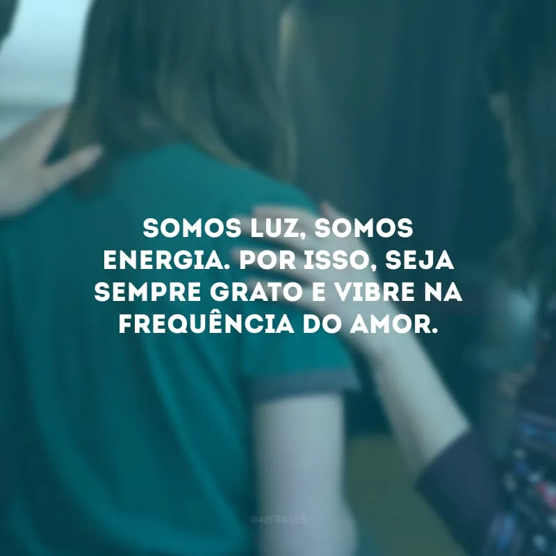 Somos luz, somos energia. Por isso, seja sempre grato e vibre na frequência do amor. 