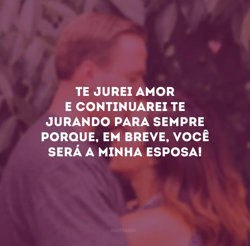 Te jurei amor e continuarei te jurando para sempre porque, em breve, você será a minha esposa!