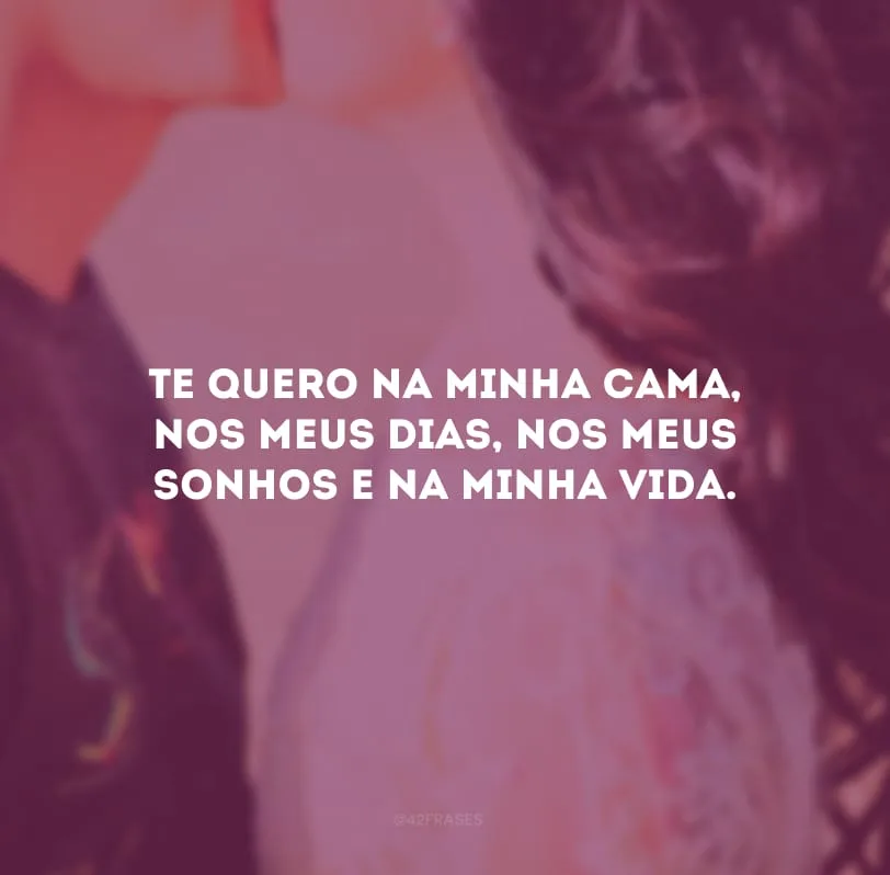 Te quero na minha cama, nos meus dias, nos meus sonhos e na minha vida. 