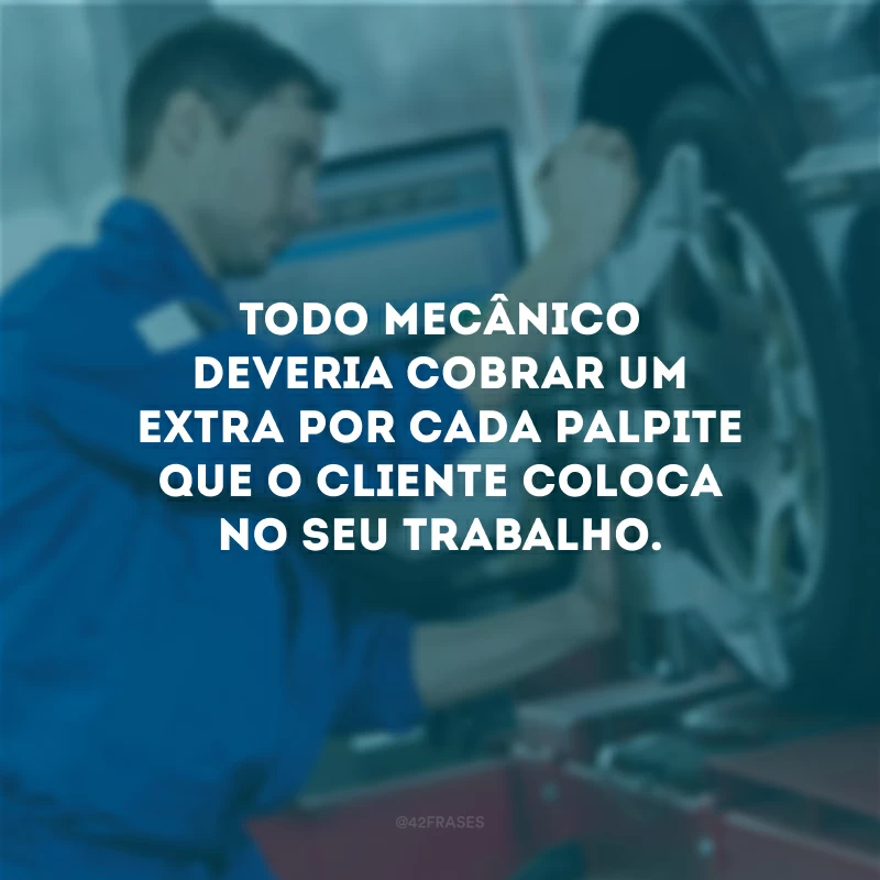 Todo mecânico deveria cobrar um extra por cada palpite que o cliente coloca no seu trabalho.