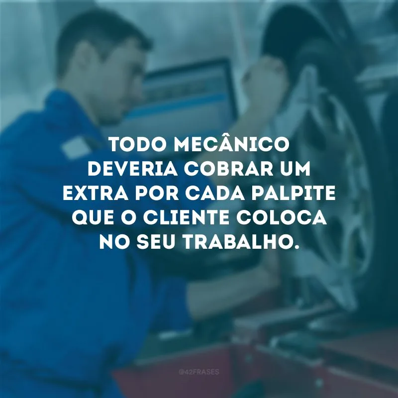 Todo mecânico deveria cobrar um extra por cada palpite que o cliente coloca no seu trabalho.