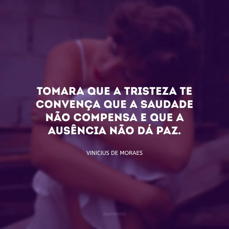Tomara que a tristeza te convença que a saudade não compensa e que a ausência não dá paz.