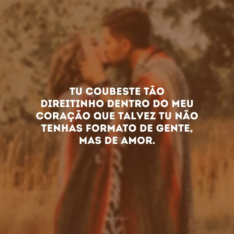 Tu coubeste tão direitinho dentro do meu coração que talvez tu não tenhas formato de gente, mas de amor. 