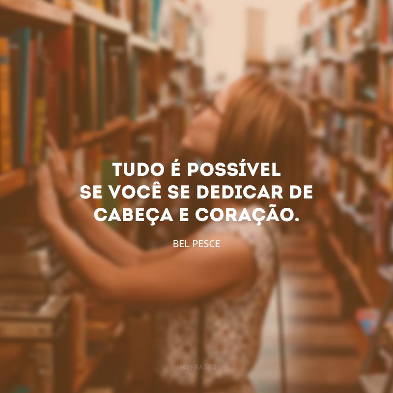 Tudo é possível se você se dedicar de cabeça e coração.
