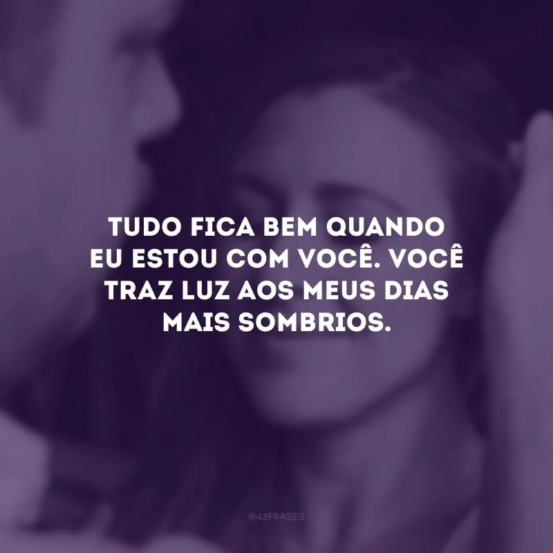 Tudo fica bem quando eu estou com você. Você traz luz aos meus dias mais sombrios. 