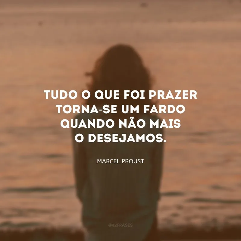 Tudo o que foi prazer torna-se um fardo quando não mais o desejamos.