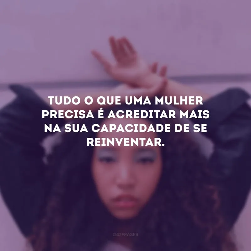 Tudo o que uma mulher precisa é acreditar mais na sua capacidade de se reinventar.