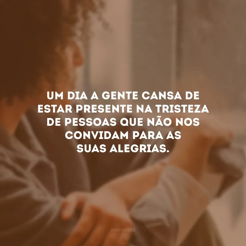 Um dia a gente cansa de estar presente na tristeza de pessoas que não nos convidam para as suas alegrias. 