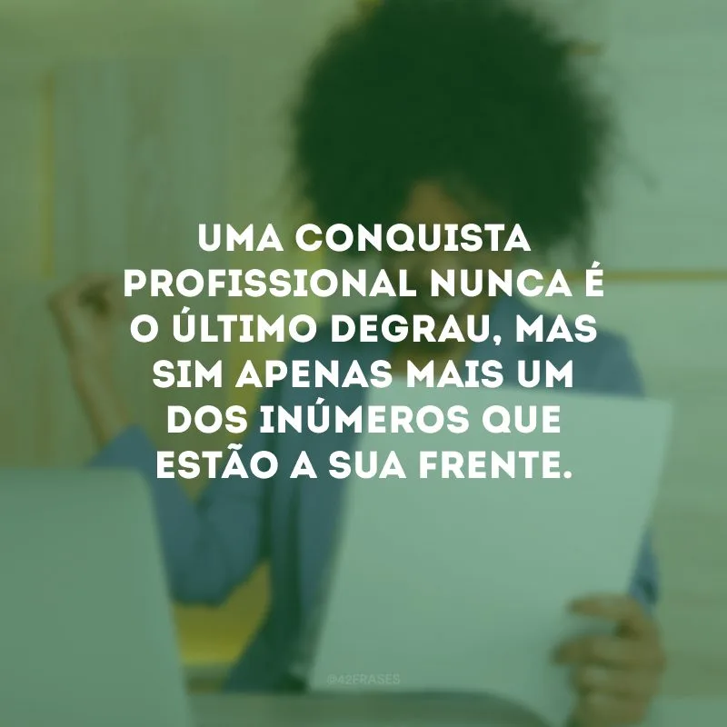 Uma conquista profissional nunca é o último degrau, mas sim apenas mais um dos inúmeros que estão a sua frente. 