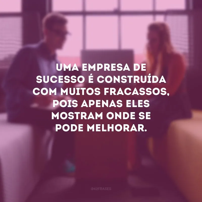 Uma empresa de sucesso é construída com muitos fracassos, pois apenas eles mostram onde se pode melhorar. 