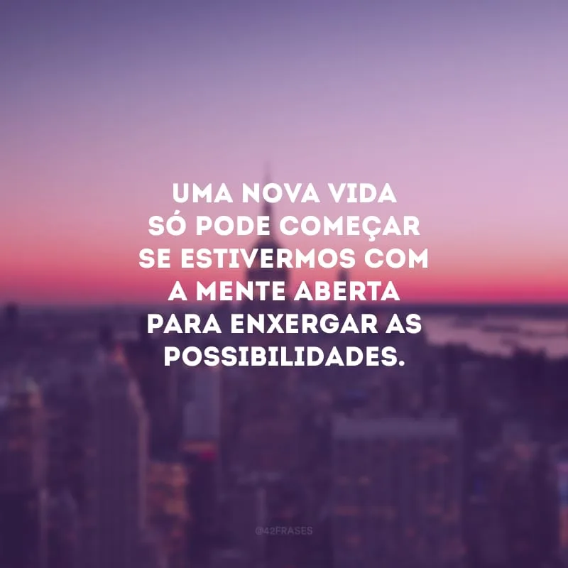 Uma nova vida só pode começar se estivermos com a mente aberta para enxergar as possibilidades.