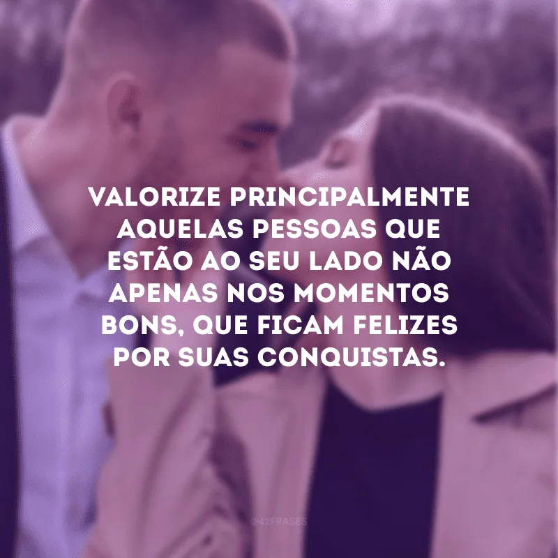 Valorize principalmente aquelas pessoas que estão ao seu lado não apenas nos momentos bons, que ficam felizes por suas conquistas.