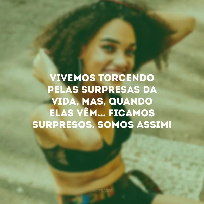 Vivemos torcendo pelas surpresas da vida, mas, quando elas vêm... Ficamos surpresos. Somos assim!