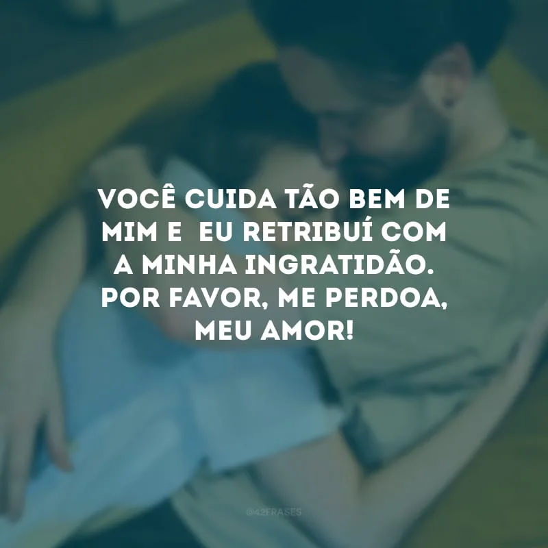 Você cuida tão bem de mim e eu retribuí com a minha ingratidão. Por favor, me perdoa, meu amor!