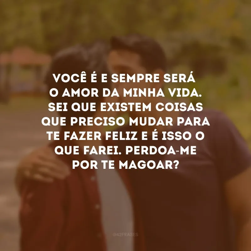 Você é e sempre será o amor da minha vida. Sei que existem coisas que preciso mudar para te fazer feliz e é isso o que farei. Perdoa-me por te magoar?