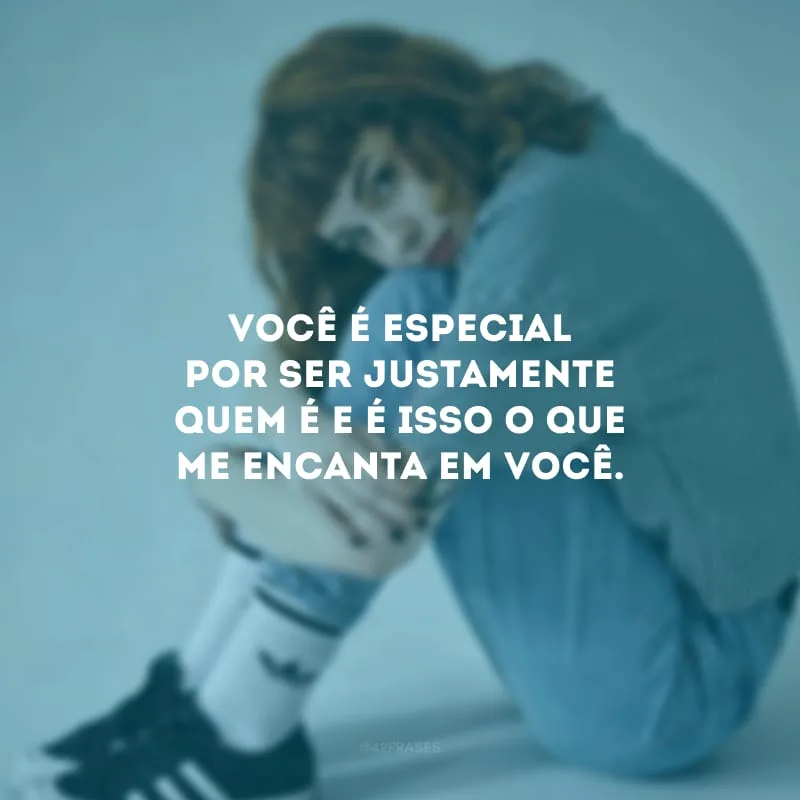 Você é especial por ser justamente quem é e é isso o que me encanta em você.