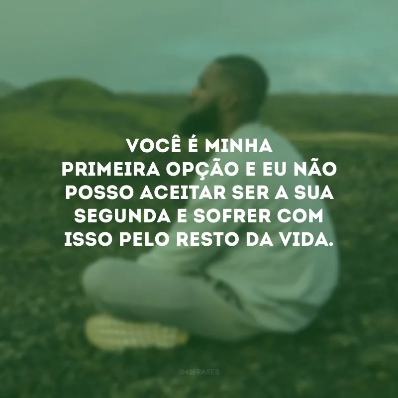 Você é minha primeira opção e eu não posso aceitar ser a sua segunda e sofrer com isso pelo resto da vida.
