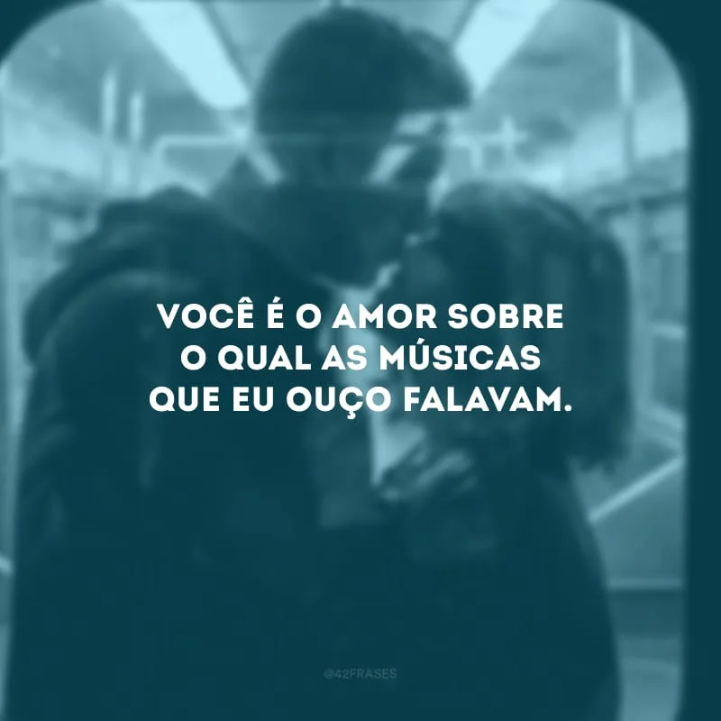 Você é o amor sobre o qual as músicas que eu ouço falavam. 