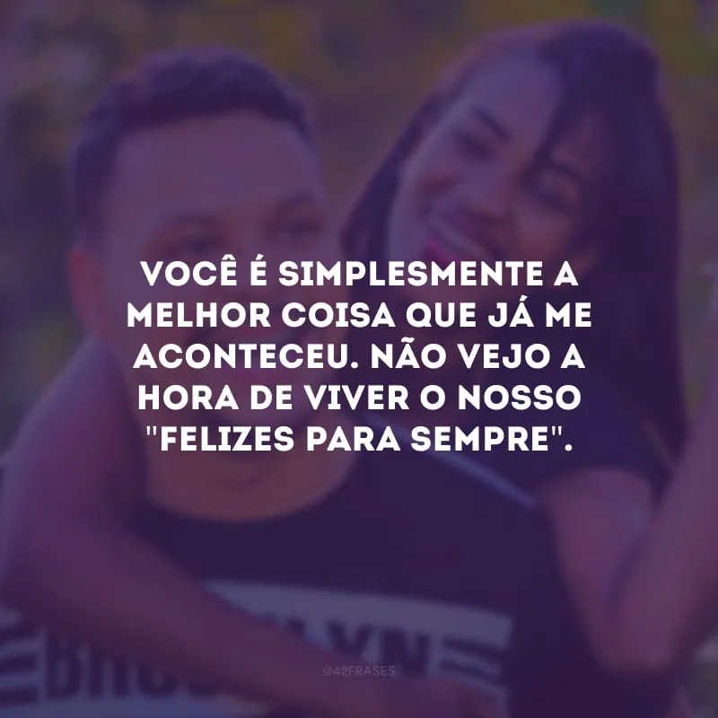 Você é simplesmente a melhor coisa que já me aconteceu. Não vejo a hora de viver o nosso \"felizes para sempre\". 