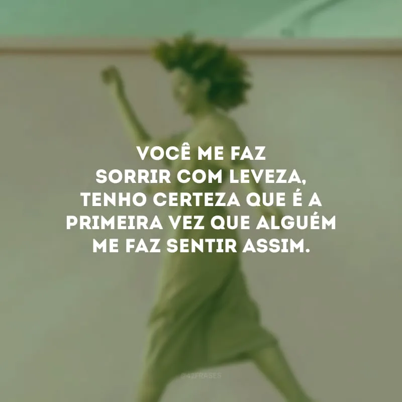 Você me faz sorrir com leveza, tenho certeza que é a primeira vez que alguém me faz sentir assim.