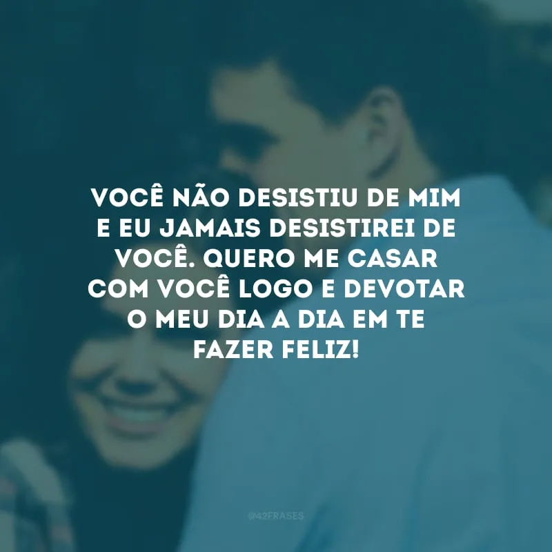 Você não desistiu de mim e eu jamais desistirei de você. Quero me casar com você logo e devotar o meu dia a dia em te fazer feliz!