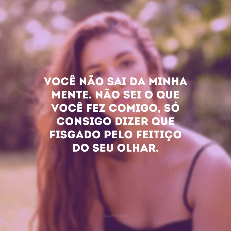 Você não sai da minha mente. Não sei o que você fez comigo, só consigo dizer que fisgado pelo feitiço do seu olhar.