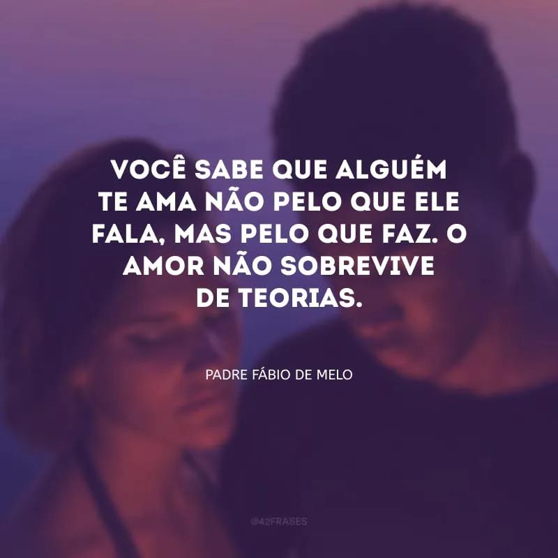 Você sabe que alguém te ama não pelo que ele fala, mas pelo que faz. O amor não sobrevive de teorias.