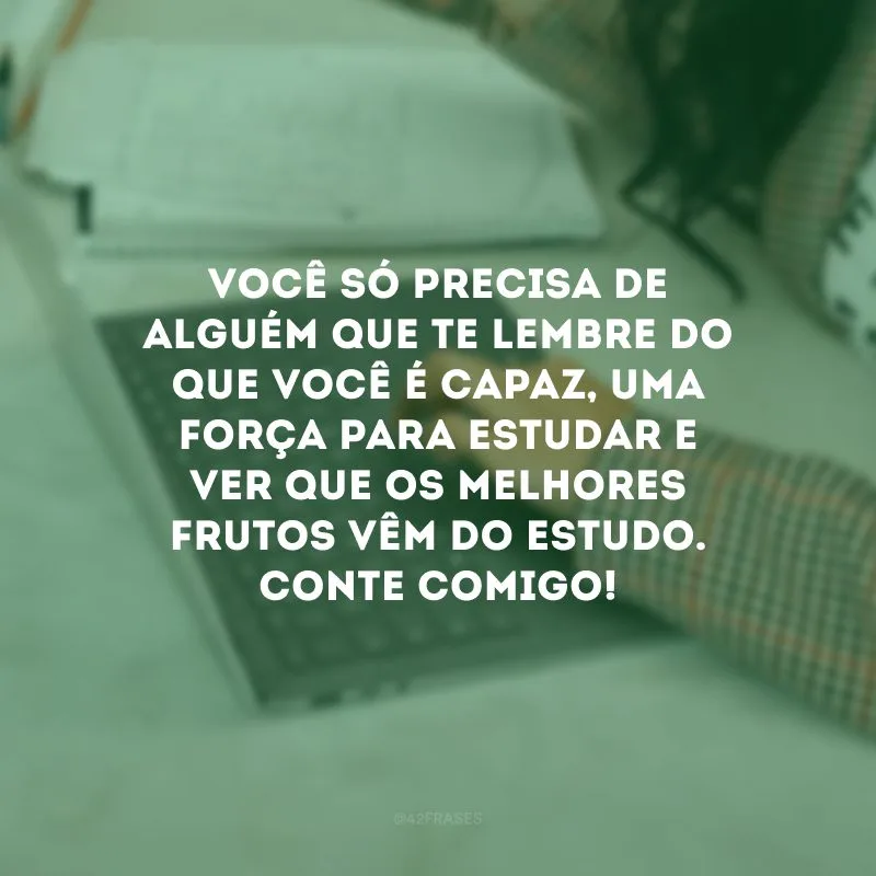 Você só precisa de alguém que te lembre do que você é capaz, uma força para estudar e ver que os melhores frutos vêm do estudo. Conte comigo!