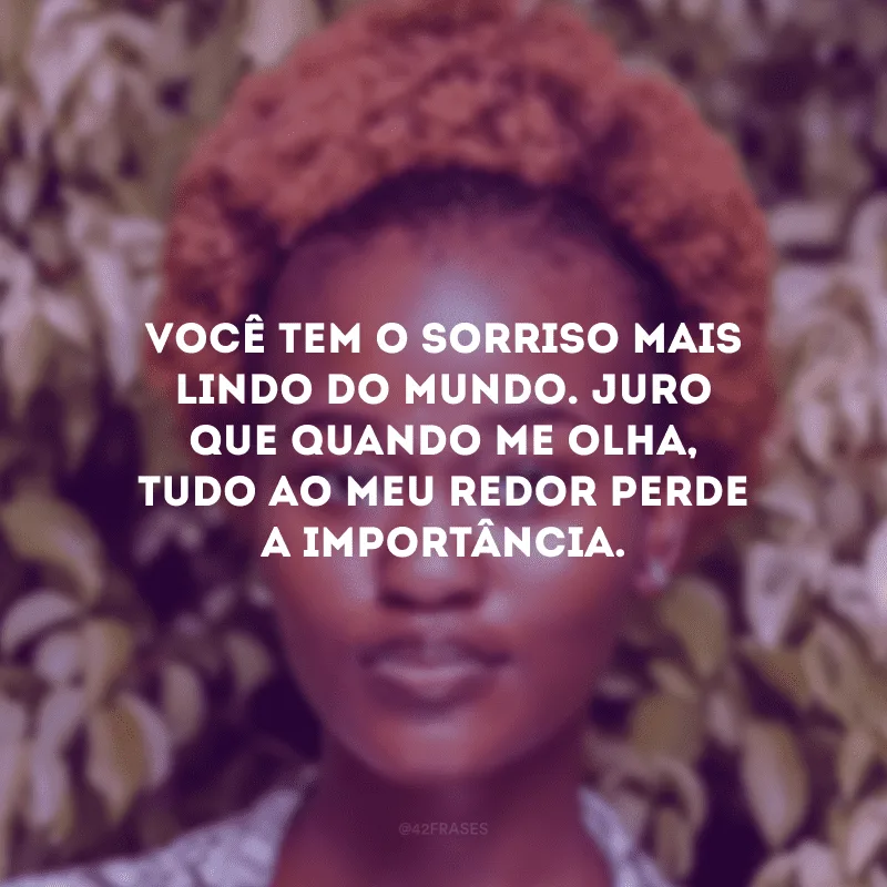 Você tem o sorriso mais lindo do mundo. Juro que quando me olha, tudo ao meu redor perde a importância.