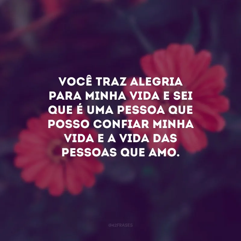 Você traz alegria para minha vida e sei que é uma pessoa que posso confiar minha vida e a vida das pessoas que amo.