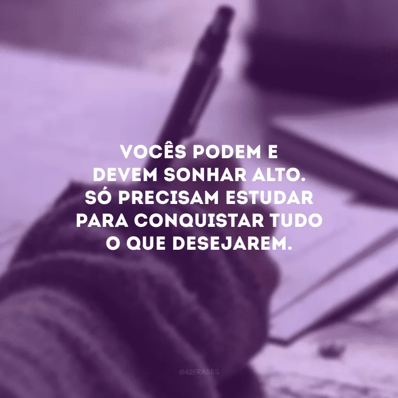 Vocês podem e devem sonhar alto. Só precisam estudar para conquistar tudo o que desejarem.