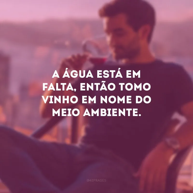 A água está em falta, então tomo vinho em nome do meio ambiente.