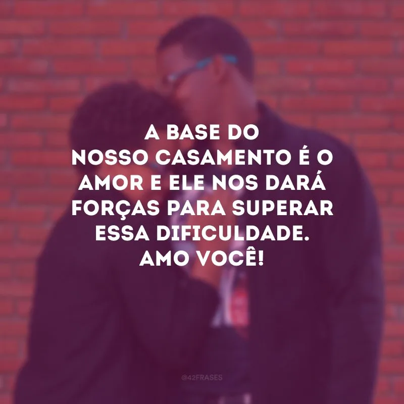 A base do nosso casamento é o amor e ele nos dará forças para superar essa dificuldade. Amo você!