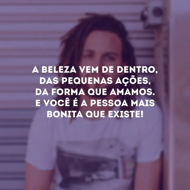 A beleza vem de dentro, das pequenas ações, da forma que amamos. E você é a pessoa mais bonita que existe! 