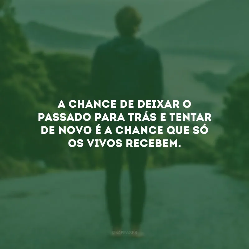 A chance de deixar o passado para trás e tentar de novo é a chance que só os vivos recebem.