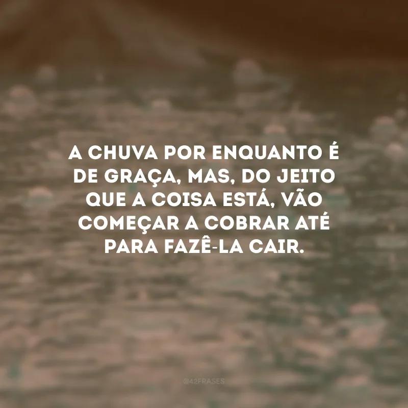 A chuva por enquanto é de graça, mas, do jeito que a coisa está, vão começar a cobrar até para fazê-la cair.