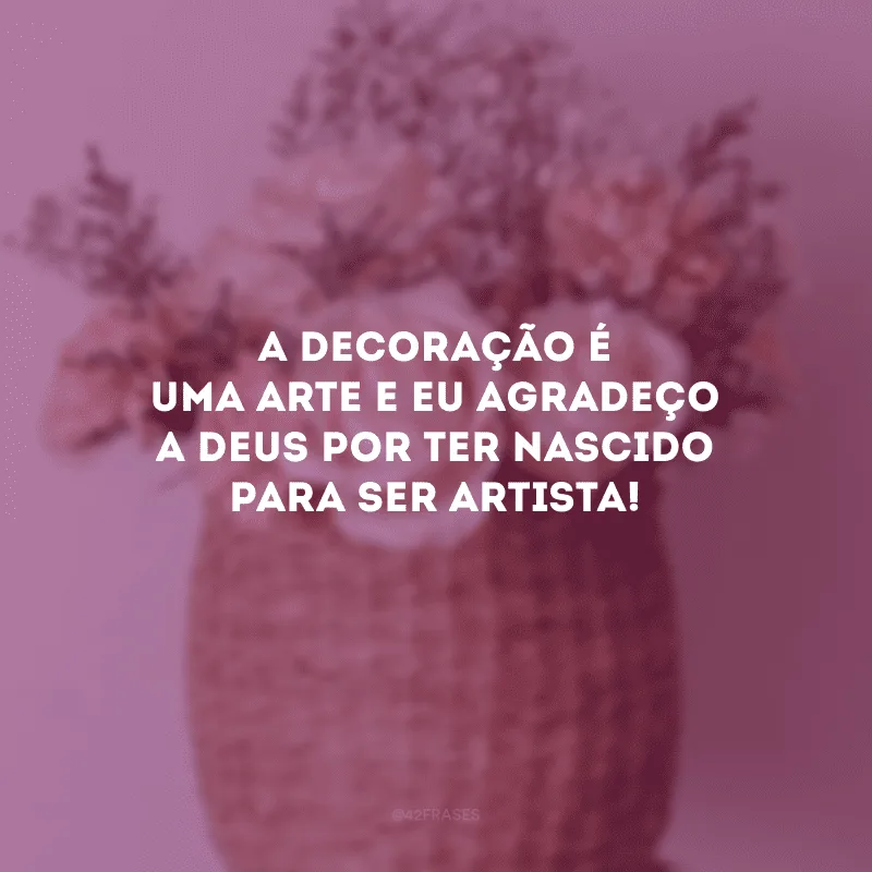 A decoração é uma arte e eu agradeço a Deus por ter nascido para ser artista!