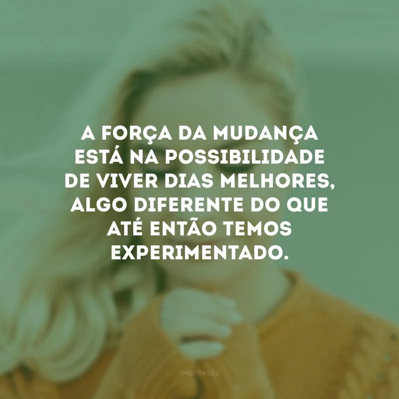 A força da mudança está na possibilidade de viver dias melhores, algo diferente do que até então temos experimentado.