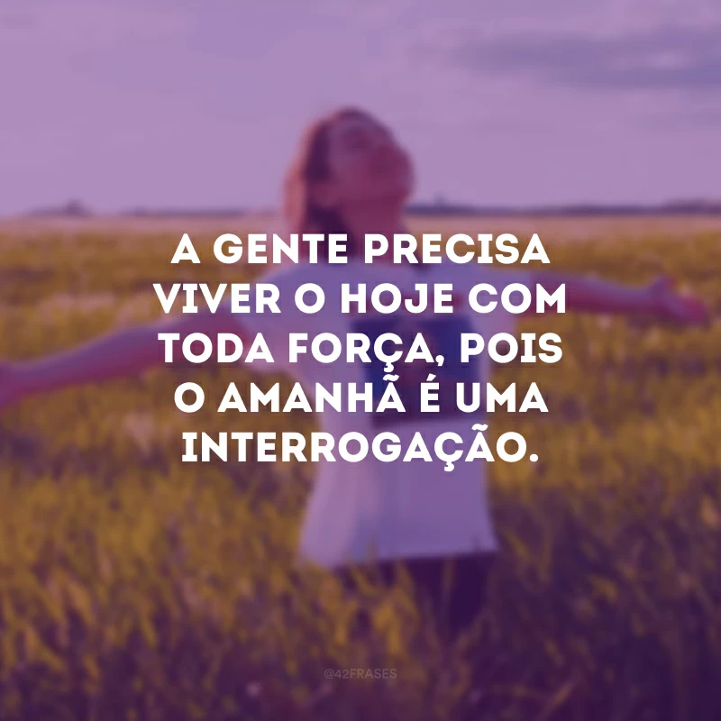 A gente precisa viver o hoje com toda força, pois o amanhã é uma interrogação.