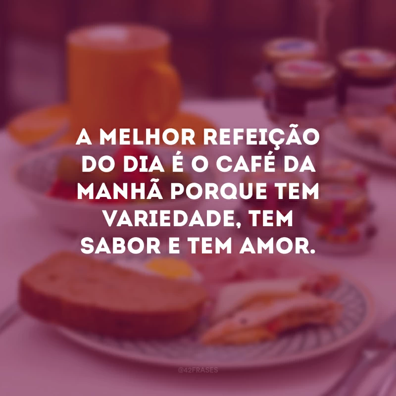 A melhor refeição do dia é o café da manhã porque tem variedade, tem sabor e tem amor.
