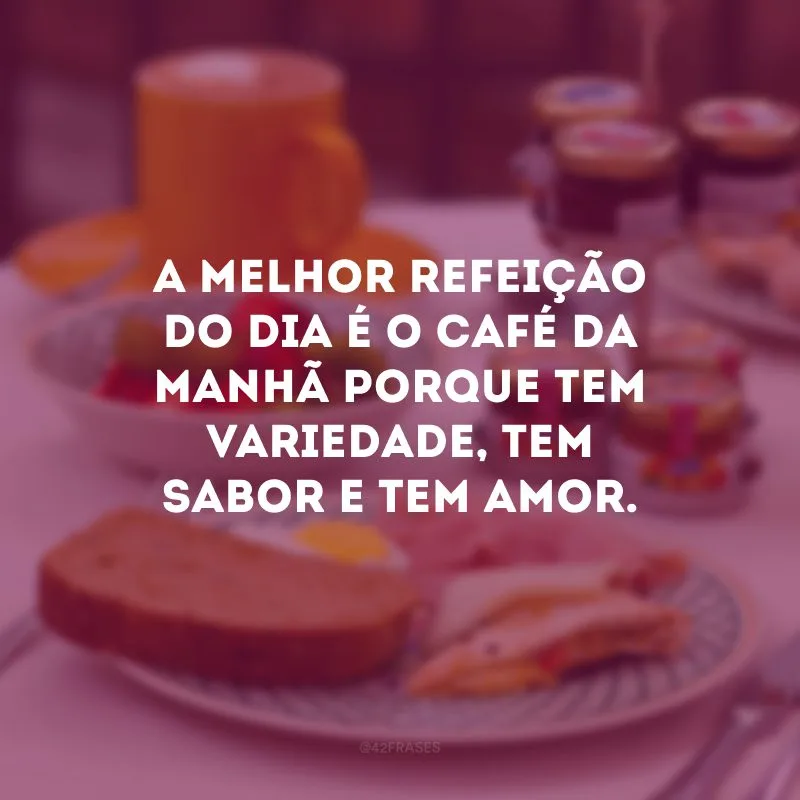 A melhor refeição do dia é o café da manhã porque tem variedade, tem sabor e tem amor.