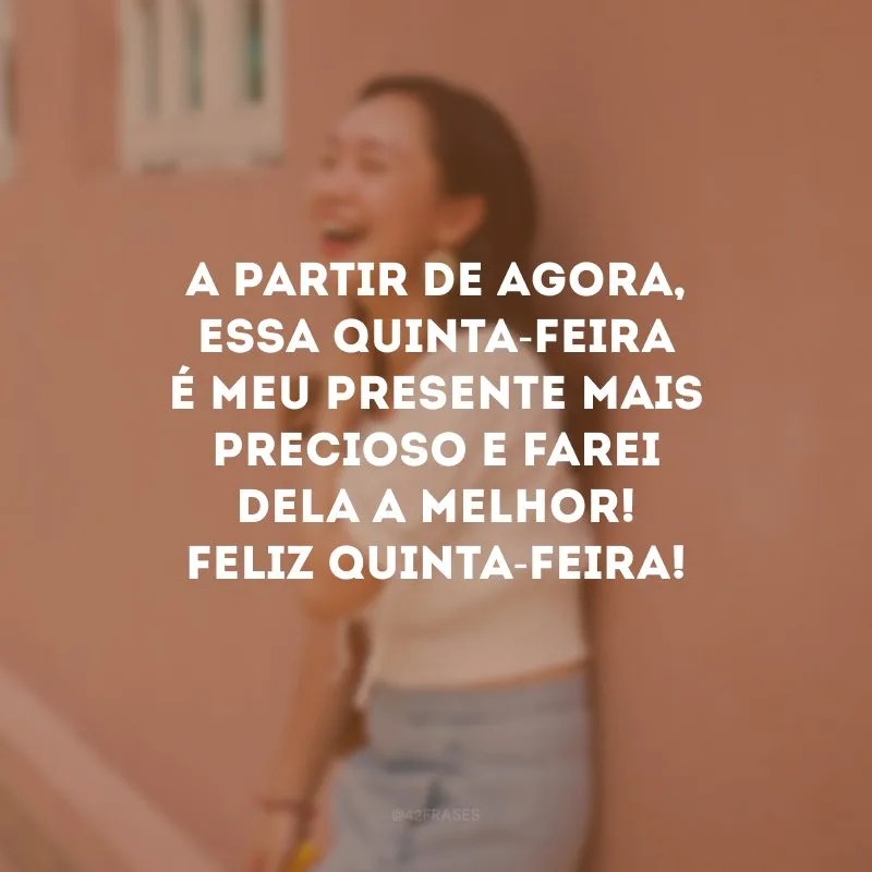A partir de agora, essa quinta-feira é meu presente mais precioso e farei dela a melhor! Feliz quinta-feira!