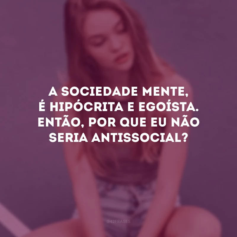 A sociedade mente, é hipócrita e egoísta. Então, por que eu não seria antissocial? 