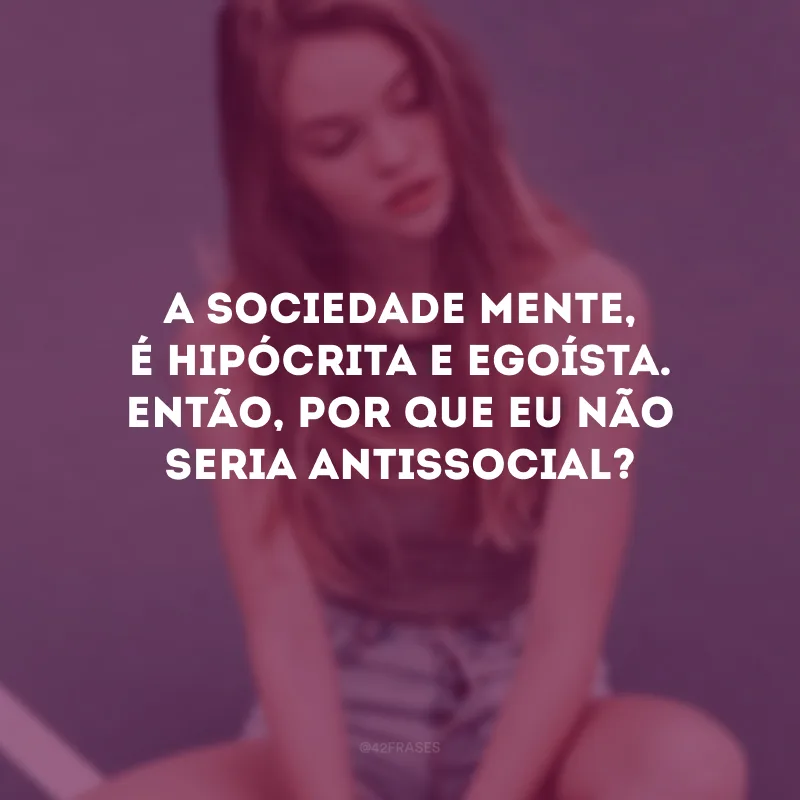 A sociedade mente, é hipócrita e egoísta. Então, por que eu não seria antissocial? 