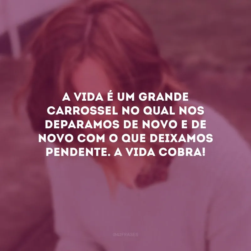 A vida é um grande carrossel no qual nos deparamos de novo e de novo com o que deixamos pendente. A vida cobra! 