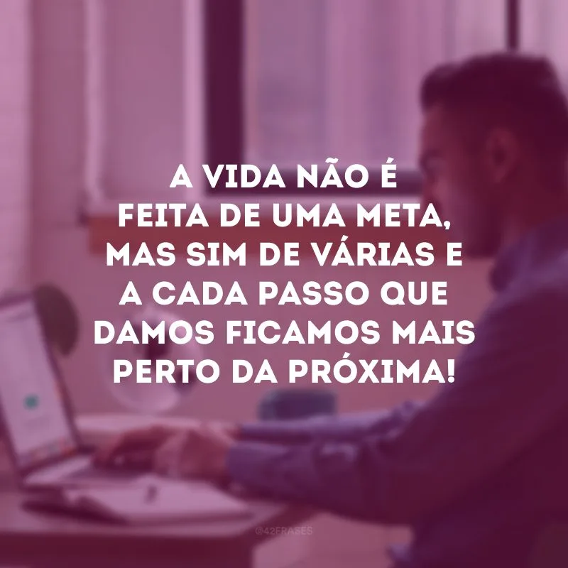 A vida não é feita de uma meta, mas sim de várias e a cada passo que damos ficamos mais perto da próxima! 