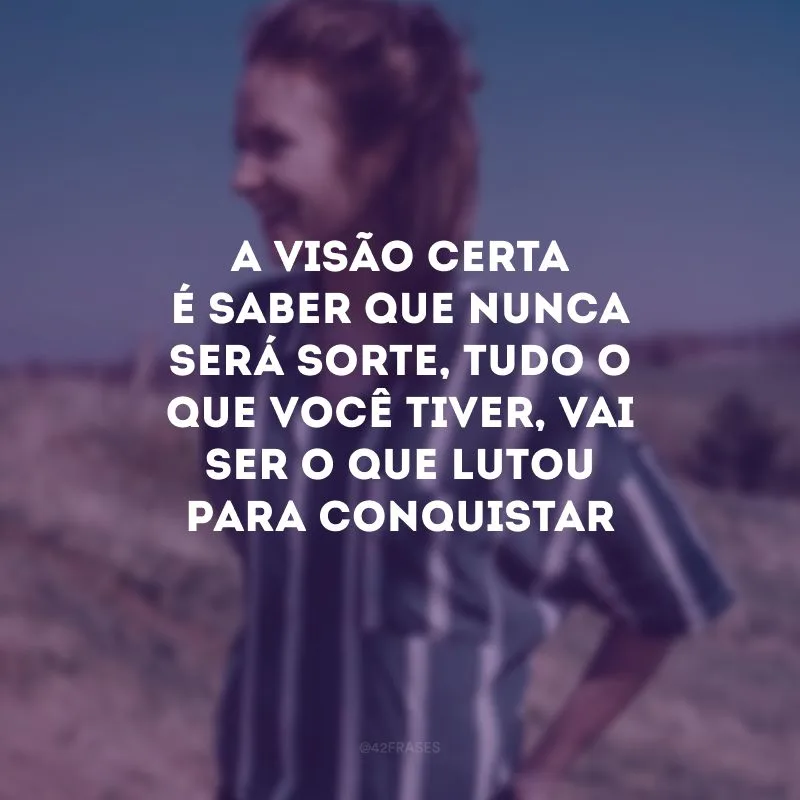 A visão certa é saber que nunca será sorte, tudo o que você tiver, vai ser o que lutou para conquistar